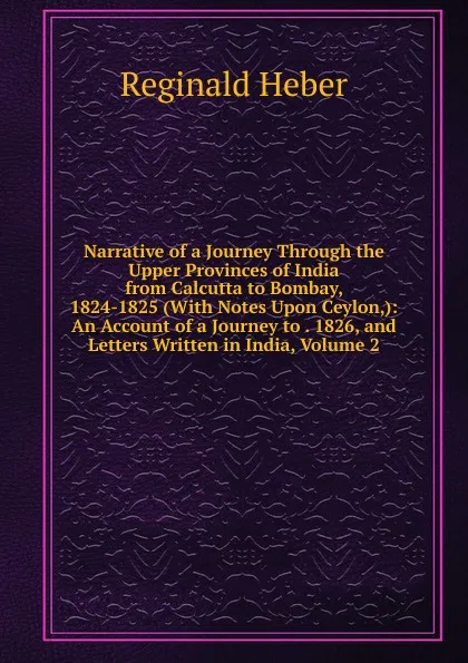 Обложка книги Narrative of a Journey Through the Upper Provinces of India from Calcutta to Bombay, 1824-1825 (With Notes Upon Ceylon,): An Account of a Journey to . 1826, and Letters Written in India, Volume 2, Heber Reginald