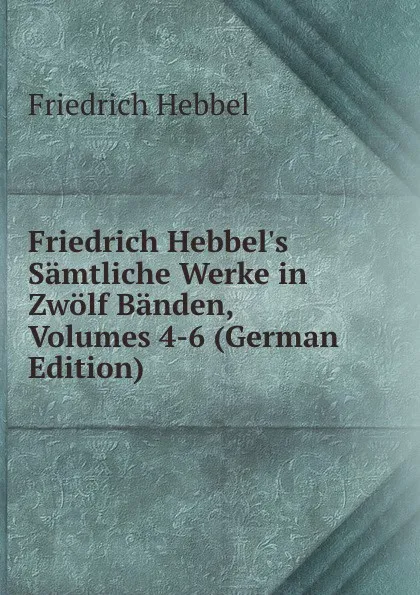 Обложка книги Friedrich Hebbel.s Samtliche Werke in Zwolf Banden, Volumes 4-6 (German Edition), Friedrich Hebbel