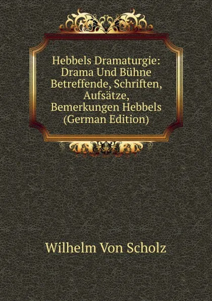 Обложка книги Hebbels Dramaturgie: Drama Und Buhne Betreffende, Schriften, Aufsatze, Bemerkungen Hebbels (German Edition), Wilhelm von Scholz