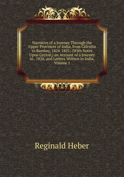 Обложка книги Narrative of a Journey Through the Upper Provinces of India, from Calcutta to Bambay, 1824-1825; (With Notes Upon Ceylon,) an Account of a Journey to . 1826, and Letters Written in India, Volume 1, Heber Reginald