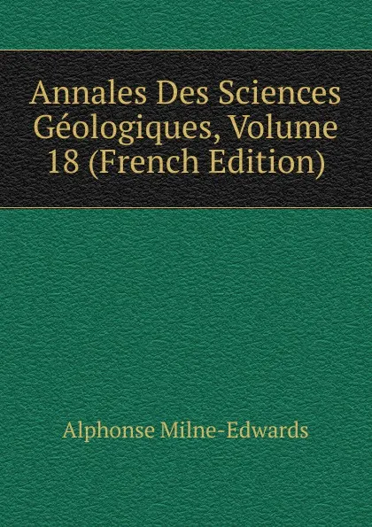 Обложка книги Annales Des Sciences Geologiques, Volume 18 (French Edition), Alphonse Milne-Edwards