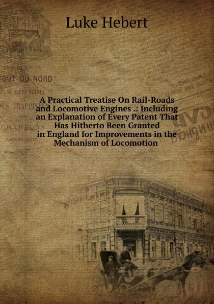 Обложка книги A Practical Treatise On Rail-Roads and Locomotive Engines .: Including an Explanation of Every Patent That Has Hitherto Been Granted in England for Improvements in the Mechanism of Locomotion ., Luke Hebert