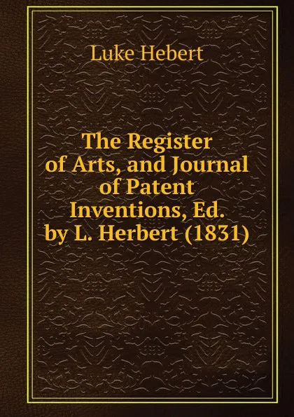 Обложка книги The Register of Arts, and Journal of Patent Inventions, Ed. by L. Herbert (1831), Luke Hebert