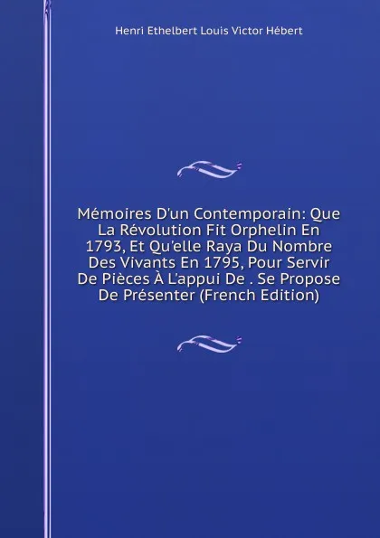 Обложка книги Memoires D.un Contemporain: Que La Revolution Fit Orphelin En 1793, Et Qu.elle Raya Du Nombre Des Vivants En 1795, Pour Servir De Pieces A L.appui De . Se Propose De Presenter (French Edition), Henri Ethelbert Louis Victor Hébert