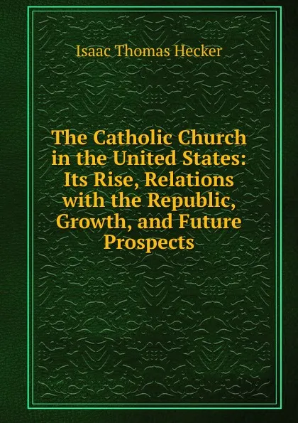 Обложка книги The Catholic Church in the United States: Its Rise, Relations with the Republic, Growth, and Future Prospects, Isaac Thomas Hecker