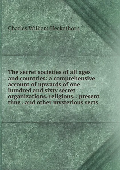 Обложка книги The secret societies of all ages and countries: a comprehensive account of upwards of one hundred and sixty secret organizations, religious, . present time . and other mysterious sects, Charles William Heckethorn