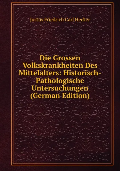 Обложка книги Die Grossen Volkskrankheiten Des Mittelalters: Historisch-Pathologische Untersuchungen (German Edition), Justus Friedrich Carl Hecker