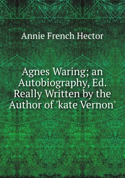 Обложка книги Agnes Waring; an Autobiography, Ed. Really Written by the Author of .kate Vernon.., Annie French Hector