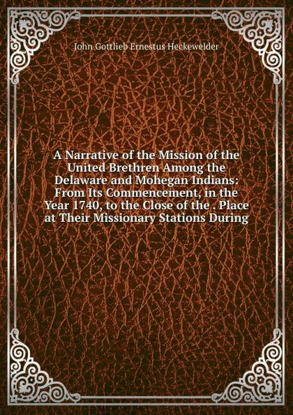 Обложка книги A Narrative of the Mission of the United Brethren Among the Delaware and Mohegan Indians: From Its Commencement, in the Year 1740, to the Close of the . Place at Their Missionary Stations During, John Gottlieb Ernestus Heckewelder