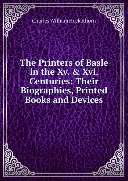 Обложка книги The Printers of Basle in the Xv. . Xvi. Centuries: Their Biographies, Printed Books and Devices, Charles William Heckethorn