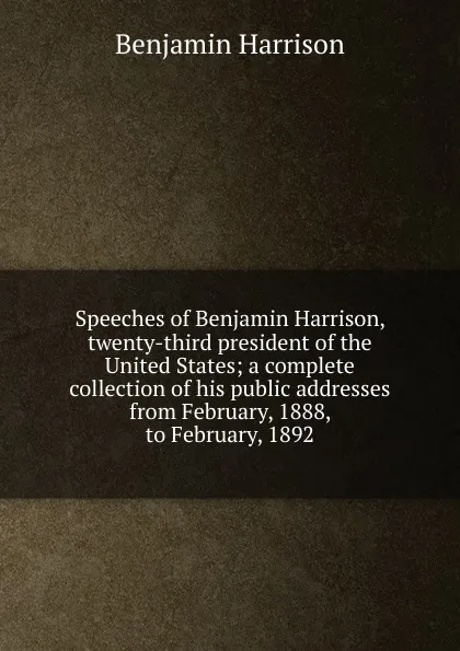 Обложка книги Speeches of Benjamin Harrison, twenty-third president of the United States; a complete collection of his public addresses from February, 1888, to February, 1892, Benjamin Harrison