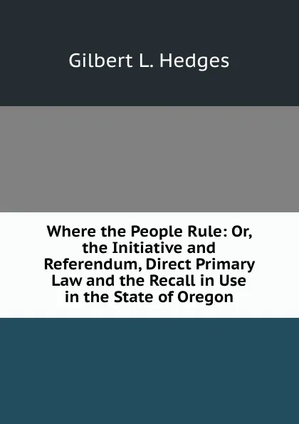 Обложка книги Where the People Rule: Or, the Initiative and Referendum, Direct Primary Law and the Recall in Use in the State of Oregon, Gilbert L. Hedges