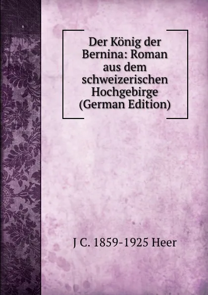 Обложка книги Der Konig der Bernina: Roman aus dem schweizerischen Hochgebirge (German Edition), J C. 1859-1925 Heer