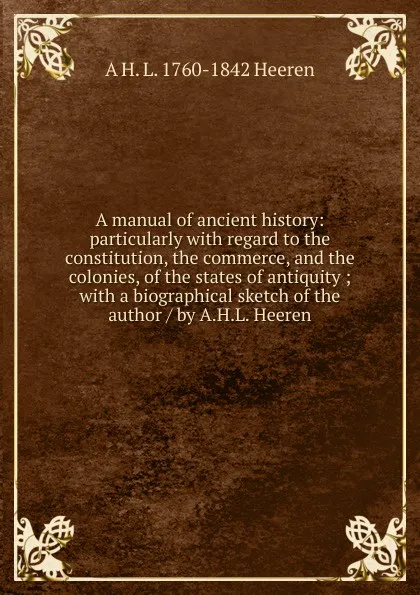 Обложка книги A manual of ancient history: particularly with regard to the constitution, the commerce, and the colonies, of the states of antiquity ; with a biographical sketch of the author / by A.H.L. Heeren, A.H.L. Heeren