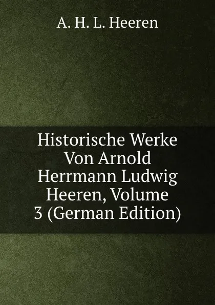 Обложка книги Historische Werke Von Arnold Herrmann Ludwig Heeren, Volume 3 (German Edition), A.H.L. Heeren