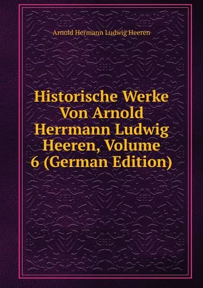 Обложка книги Historische Werke Von Arnold Herrmann Ludwig Heeren, Volume 6 (German Edition), A.H.L. Heeren