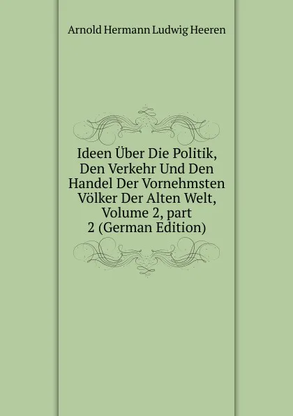 Обложка книги Ideen Uber Die Politik, Den Verkehr Und Den Handel Der Vornehmsten Volker Der Alten Welt, Volume 2,.part 2 (German Edition), A.H.L. Heeren