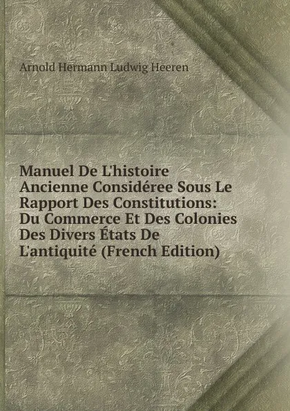 Обложка книги Manuel De L.histoire Ancienne Consideree Sous Le Rapport Des Constitutions: Du Commerce Et Des Colonies Des Divers Etats De L.antiquite (French Edition), A.H.L. Heeren