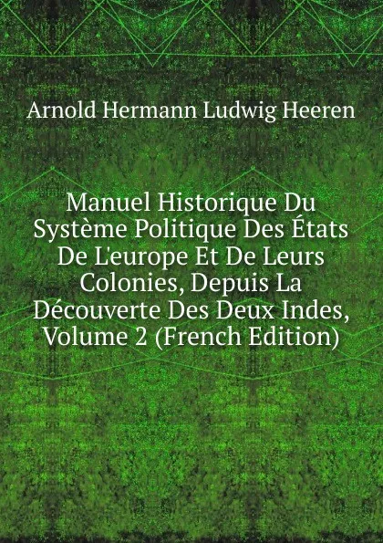 Обложка книги Manuel Historique Du Systeme Politique Des Etats De L.europe Et De Leurs Colonies, Depuis La Decouverte Des Deux Indes, Volume 2 (French Edition), A.H.L. Heeren