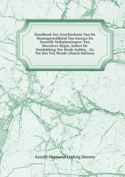 Обложка книги Handboek Der Geschiedenis Van De Staatsgesteldheid Van Europa En Deszelfs Volkplantingen: Van Derzelver Begin, Sedert De Ontdekking Der Beide Indien, . En Tot Het Vrij Worde (Dutch Edition), A.H.L. Heeren