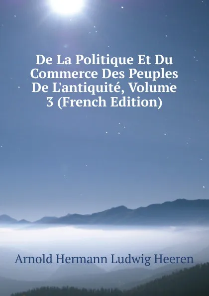 Обложка книги De La Politique Et Du Commerce Des Peuples De L.antiquite, Volume 3 (French Edition), A.H.L. Heeren