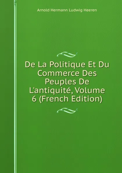 Обложка книги De La Politique Et Du Commerce Des Peuples De L.antiquite, Volume 6 (French Edition), A.H.L. Heeren
