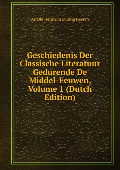 Обложка книги Geschiedenis Der Classische Literatuur Gedurende De Middel-Eeuwen, Volume 1 (Dutch Edition), A.H.L. Heeren
