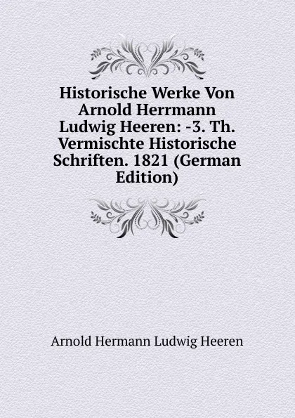 Обложка книги Historische Werke Von Arnold Herrmann Ludwig Heeren: -3. Th. Vermischte Historische Schriften. 1821 (German Edition), A.H.L. Heeren