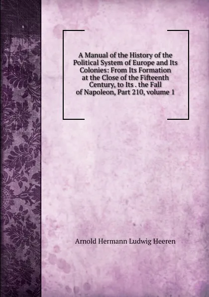 Обложка книги A Manual of the History of the Political System of Europe and Its Colonies: From Its Formation at the Close of the Fifteenth Century, to Its . the Fall of Napoleon, Part 210,.volume 1, A.H.L. Heeren