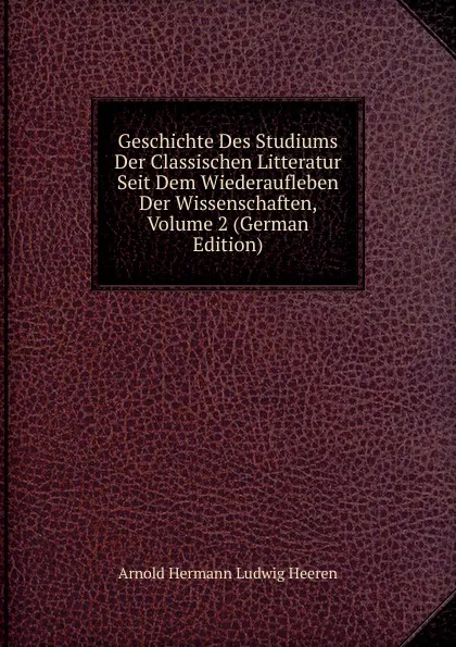 Обложка книги Geschichte Des Studiums Der Classischen Litteratur Seit Dem Wiederaufleben Der Wissenschaften, Volume 2 (German Edition), A.H.L. Heeren