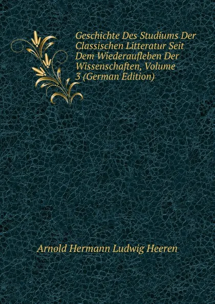 Обложка книги Geschichte Des Studiums Der Classischen Litteratur Seit Dem Wiederaufleben Der Wissenschaften, Volume 3 (German Edition), A.H.L. Heeren