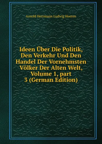 Обложка книги Ideen Uber Die Politik, Den Verkehr Und Den Handel Der Vornehmsten Volker Der Alten Welt, Volume 1,.part 3 (German Edition), A.H.L. Heeren