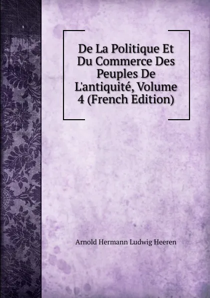 Обложка книги De La Politique Et Du Commerce Des Peuples De L.antiquite, Volume 4 (French Edition), A.H.L. Heeren