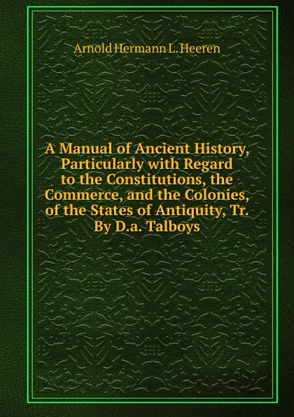 Обложка книги A Manual of Ancient History, Particularly with Regard to the Constitutions, the Commerce, and the Colonies, of the States of Antiquity, Tr. By D.a. Talboys., A.H.L. Heeren