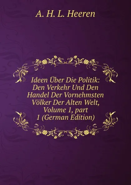 Обложка книги Ideen Uber Die Politik: Den Verkehr Und Den Handel Der Vornehmsten Volker Der Alten Welt, Volume 1,.part 1 (German Edition), A.H.L. Heeren