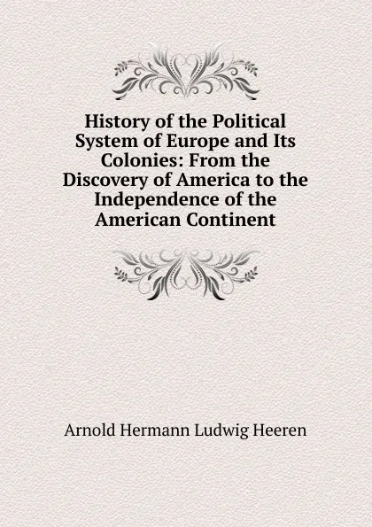 Обложка книги History of the Political System of Europe and Its Colonies: From the Discovery of America to the Independence of the American Continent, A.H.L. Heeren