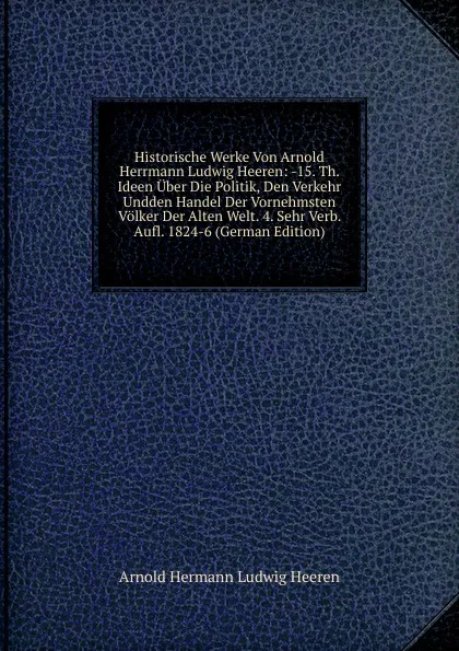 Обложка книги Historische Werke Von Arnold Herrmann Ludwig Heeren: -15. Th. Ideen Uber Die Politik, Den Verkehr Undden Handel Der Vornehmsten Volker Der Alten Welt. 4. Sehr Verb. Aufl. 1824-6 (German Edition), A.H.L. Heeren