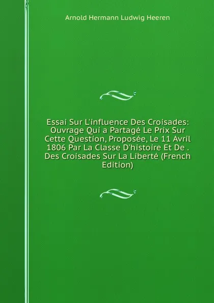 Обложка книги Essai Sur L.influence Des Croisades: Ouvrage Qui a Partage Le Prix Sur Cette Question, Proposee, Le 11 Avril 1806 Par La Classe D.histoire Et De . Des Croisades Sur La Liberte (French Edition), A.H.L. Heeren