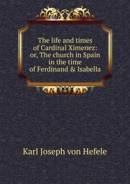 Обложка книги The life and times of Cardinal Ximenez: or, The church in Spain in the time of Ferdinand . Isabella, Karl Joseph von Hefele