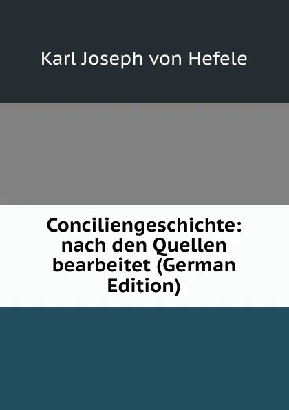 Обложка книги Conciliengeschichte: nach den Quellen bearbeitet (German Edition), Karl Joseph von Hefele