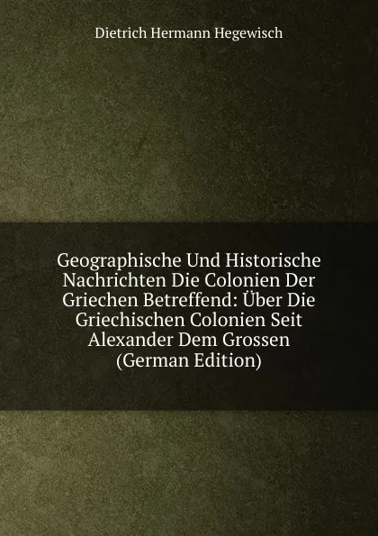 Обложка книги Geographische Und Historische Nachrichten Die Colonien Der Griechen Betreffend: Uber Die Griechischen Colonien Seit Alexander Dem Grossen (German Edition), Dietrich Hermann Hegewisch