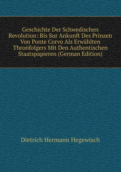 Обложка книги Geschichte Der Schwedischen Revolution: Bis Sur Ankunft Des Prinzen Von Ponte Corvo Als Erwahlten Thronfolgers Mit Den Authentischen Staatspapieren (German Edition), Dietrich Hermann Hegewisch