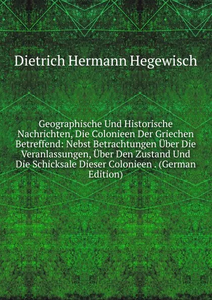 Обложка книги Geographische Und Historische Nachrichten, Die Colonieen Der Griechen Betreffend: Nebst Betrachtungen Uber Die Veranlassungen, Uber Den Zustand Und Die Schicksale Dieser Colonieen . (German Edition), Dietrich Hermann Hegewisch