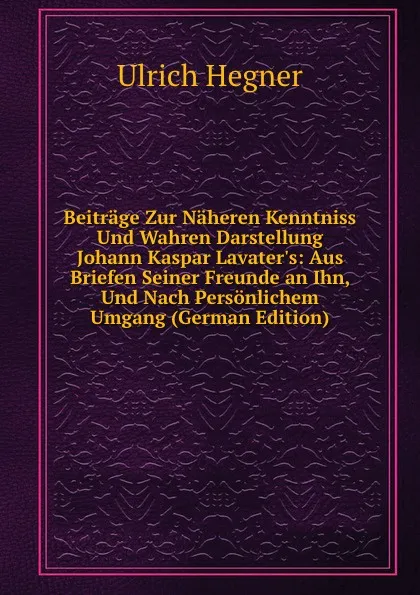 Обложка книги Beitrage Zur Naheren Kenntniss Und Wahren Darstellung Johann Kaspar Lavater.s: Aus Briefen Seiner Freunde an Ihn, Und Nach Personlichem Umgang (German Edition), Ulrich Hegner