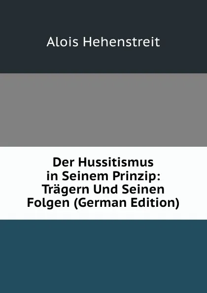 Обложка книги Der Hussitismus in Seinem Prinzip: Tragern Und Seinen Folgen (German Edition), Alois Hehenstreit