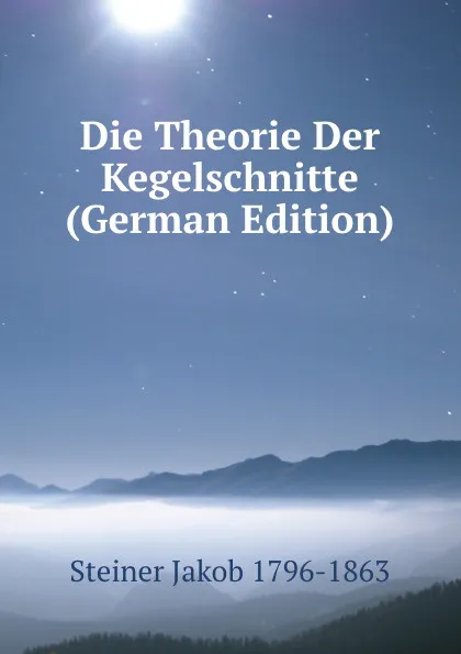 Обложка книги Die Theorie Der Kegelschnitte (German Edition), Steiner Jakob 1796-1863