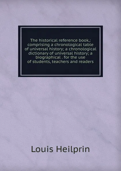 Обложка книги The historical reference book,: comprising a chronological table of universal history; a chronological dictionary of universal history; a biographical . for the use of students, teachers and readers, Louis Heilprin