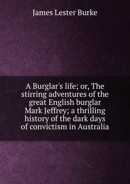 Обложка книги A Burglar.s life; or, The stirring adventures of the great English burglar Mark Jeffrey; a thrilling history of the dark days of convictism in Australia, James Lester Burke