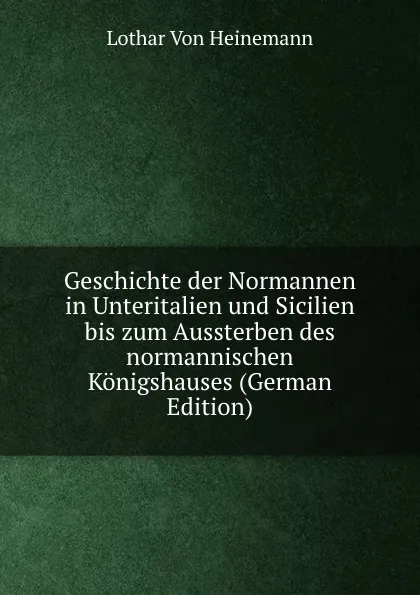 Обложка книги Geschichte der Normannen in Unteritalien und Sicilien bis zum Aussterben des normannischen Konigshauses (German Edition), Lothar von Heinemann