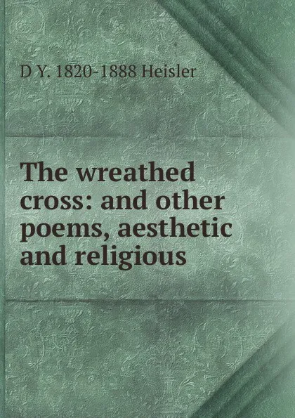 Обложка книги The wreathed cross: and other poems, aesthetic and religious., D Y. 1820-1888 Heisler